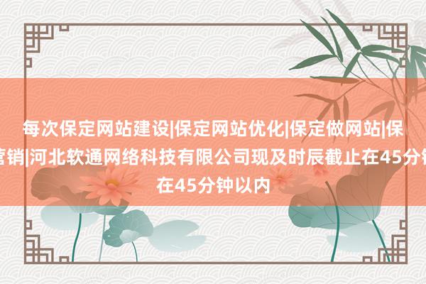 每次保定网站建设|保定网站优化|保定做网站|保定微营销|河北软通网络科技有限公司现及时辰截止在45分钟以内